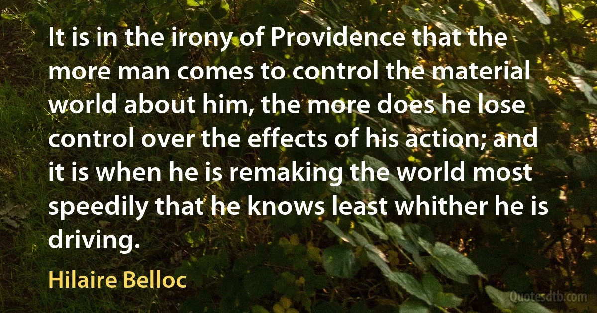 It is in the irony of Providence that the more man comes to control the material world about him, the more does he lose control over the effects of his action; and it is when he is remaking the world most speedily that he knows least whither he is driving. (Hilaire Belloc)