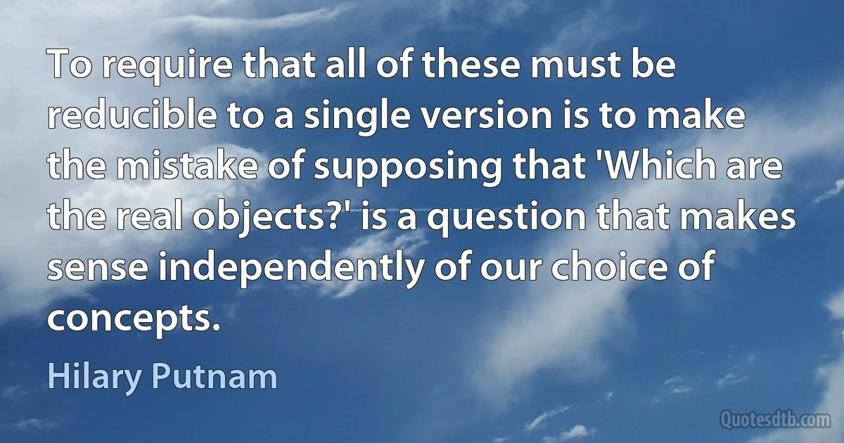 To require that all of these must be reducible to a single version is to make the mistake of supposing that 'Which are the real objects?' is a question that makes sense independently of our choice of concepts. (Hilary Putnam)