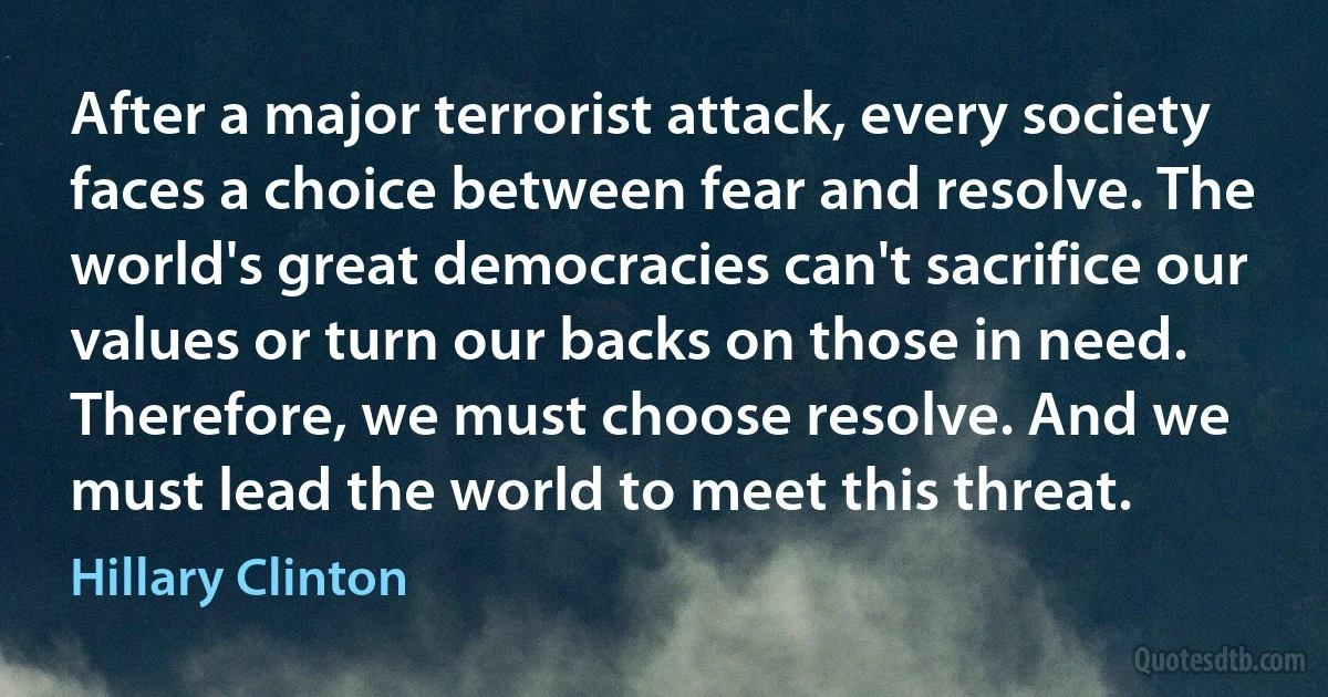 After a major terrorist attack, every society faces a choice between fear and resolve. The world's great democracies can't sacrifice our values or turn our backs on those in need. Therefore, we must choose resolve. And we must lead the world to meet this threat. (Hillary Clinton)