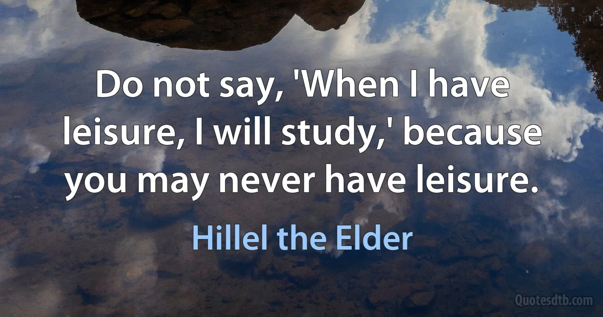 Do not say, 'When I have leisure, I will study,' because you may never have leisure. (Hillel the Elder)