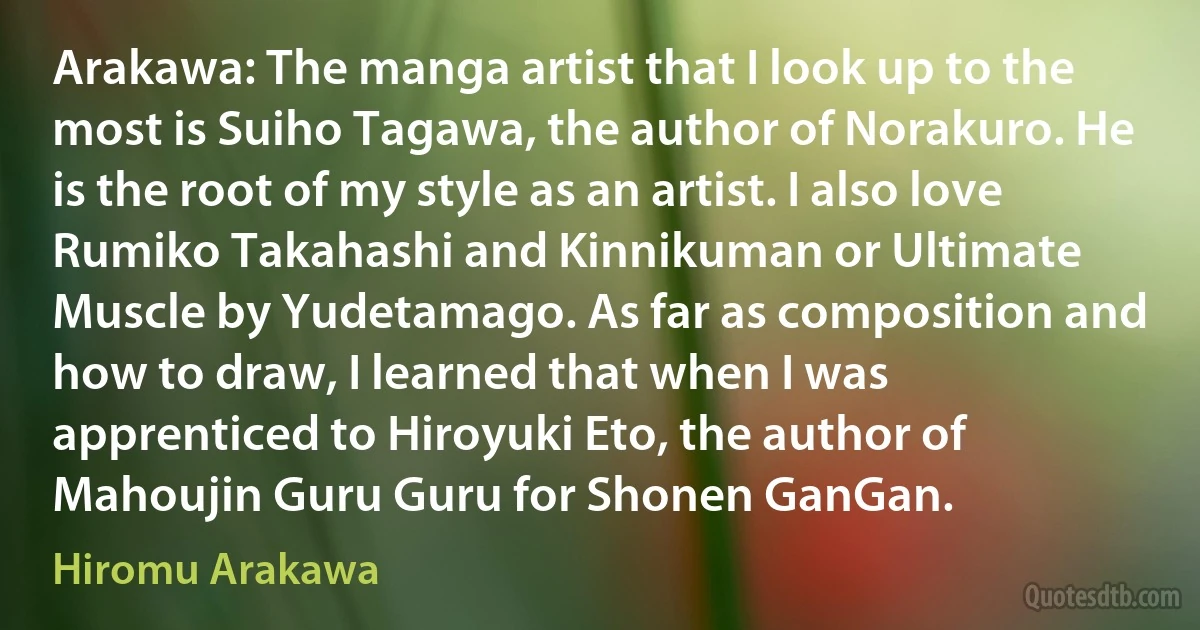 Arakawa: The manga artist that I look up to the most is Suiho Tagawa, the author of Norakuro. He is the root of my style as an artist. I also love Rumiko Takahashi and Kinnikuman or Ultimate Muscle by Yudetamago. As far as composition and how to draw, I learned that when I was apprenticed to Hiroyuki Eto, the author of Mahoujin Guru Guru for Shonen GanGan. (Hiromu Arakawa)