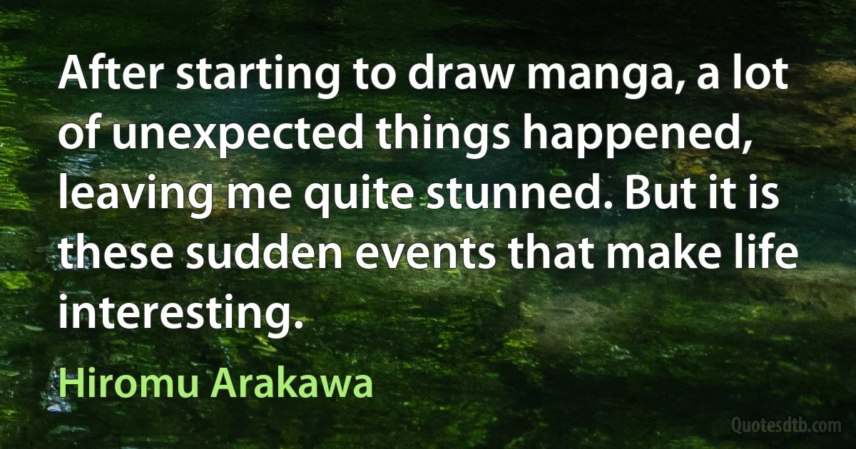 After starting to draw manga, a lot of unexpected things happened, leaving me quite stunned. But it is these sudden events that make life interesting. (Hiromu Arakawa)