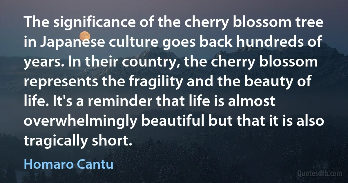 The significance of the cherry blossom tree in Japanese culture goes back hundreds of years. In their country, the cherry blossom represents the fragility and the beauty of life. It's a reminder that life is almost overwhelmingly beautiful but that it is also tragically short. (Homaro Cantu)