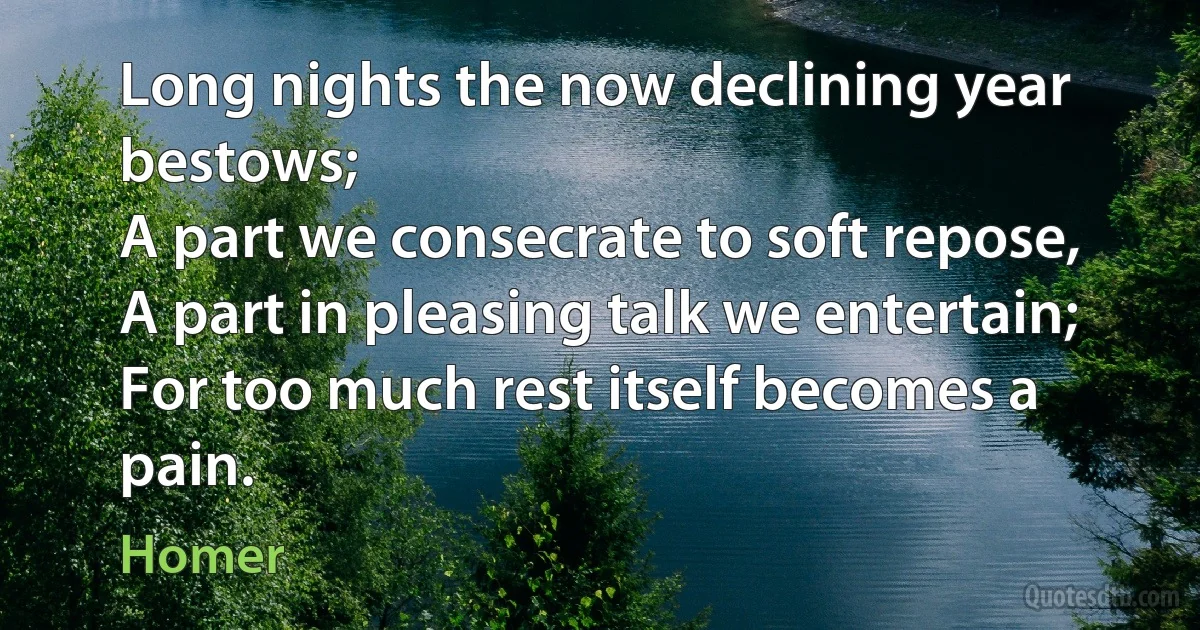 Long nights the now declining year bestows;
A part we consecrate to soft repose,
A part in pleasing talk we entertain;
For too much rest itself becomes a pain. (Homer)