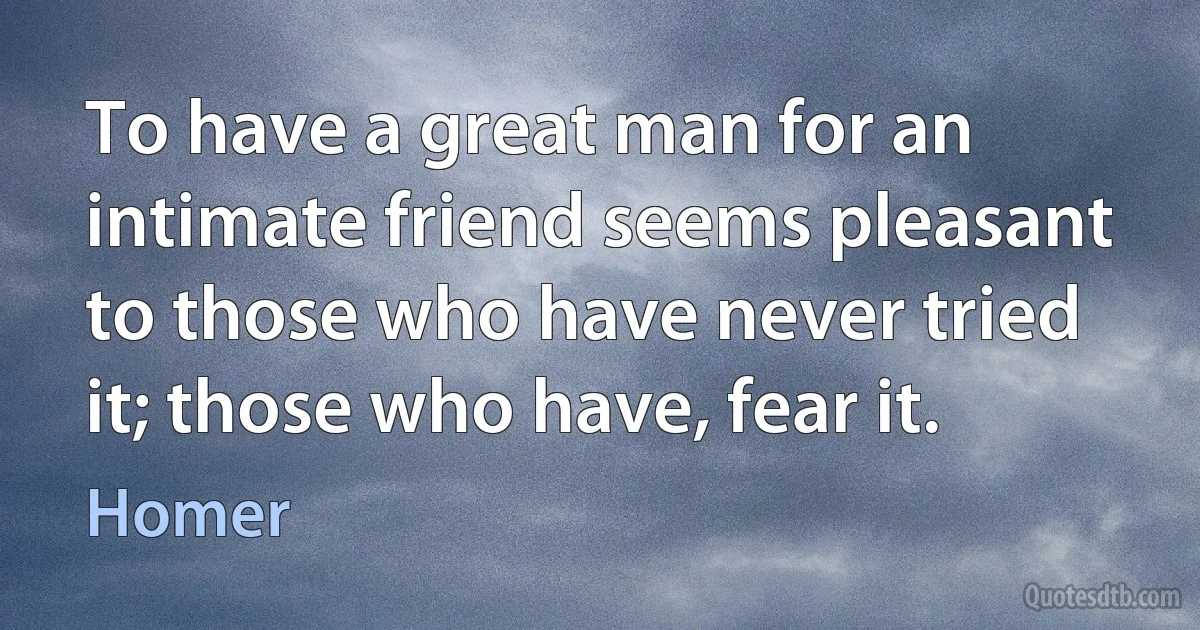 To have a great man for an intimate friend seems pleasant to those who have never tried it; those who have, fear it. (Homer)