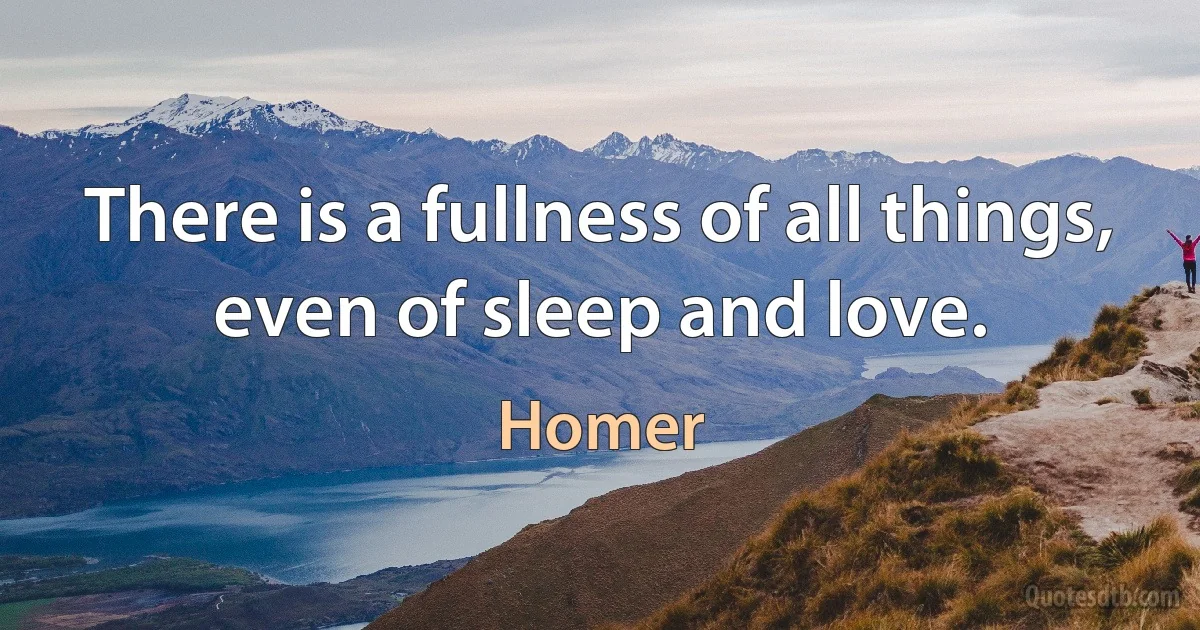 There is a fullness of all things, even of sleep and love. (Homer)