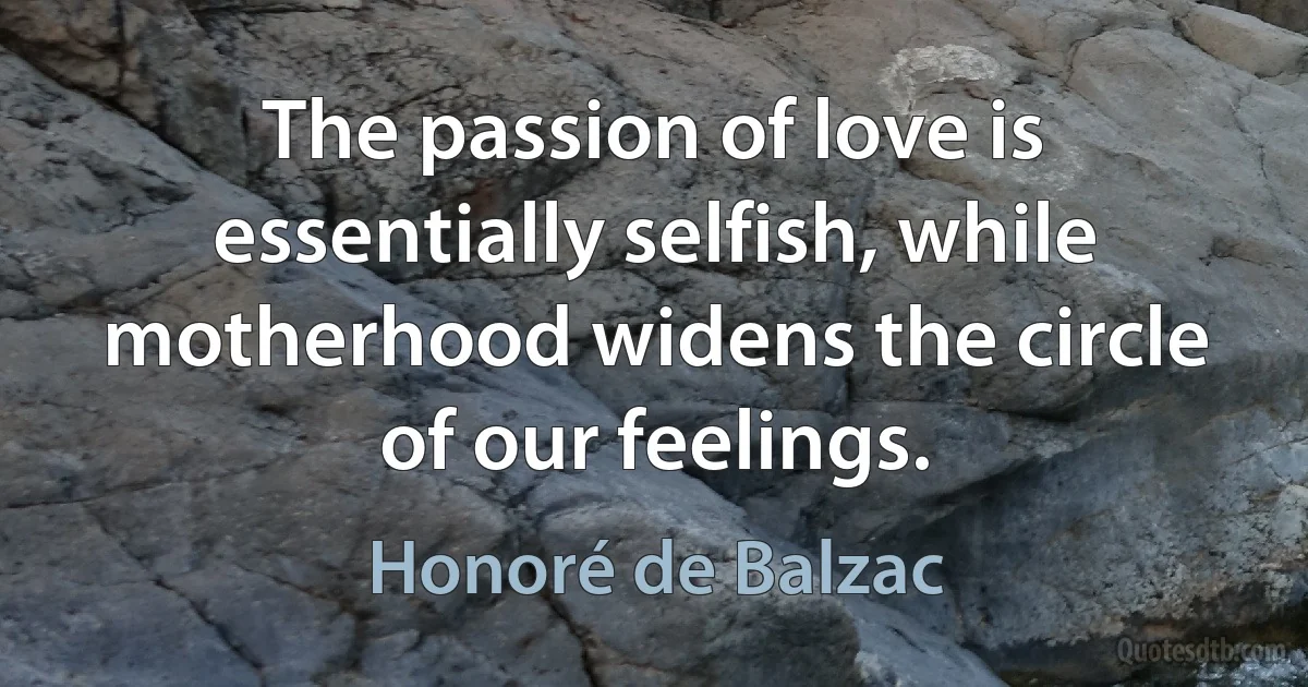 The passion of love is essentially selfish, while motherhood widens the circle of our feelings. (Honoré de Balzac)