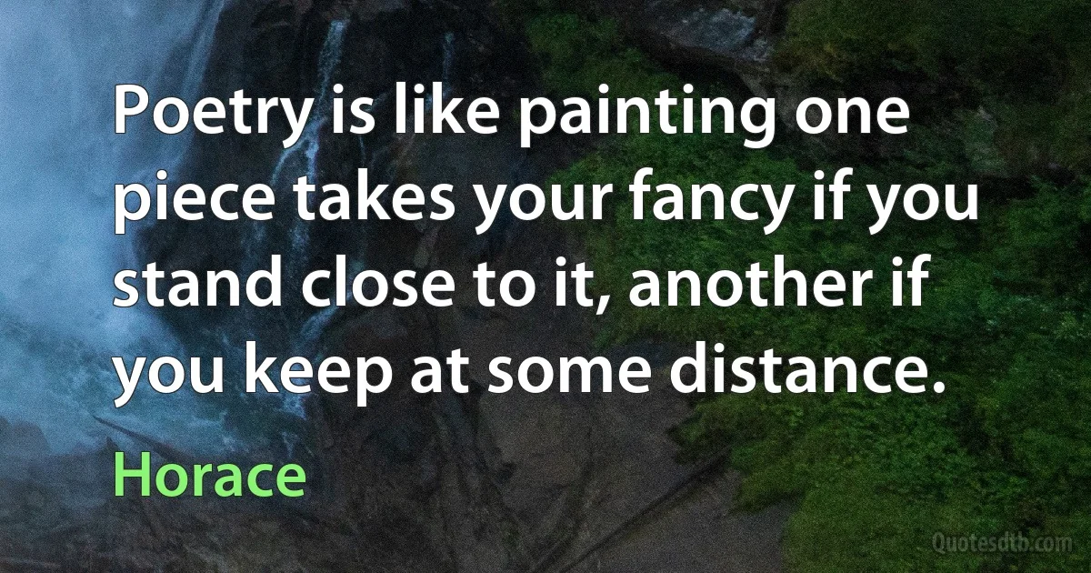 Poetry is like painting one piece takes your fancy if you stand close to it, another if you keep at some distance. (Horace)