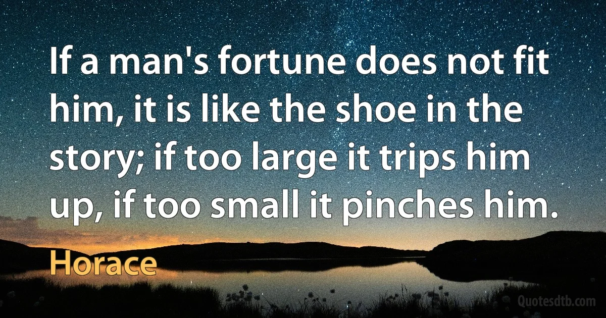 If a man's fortune does not fit him, it is like the shoe in the story; if too large it trips him up, if too small it pinches him. (Horace)