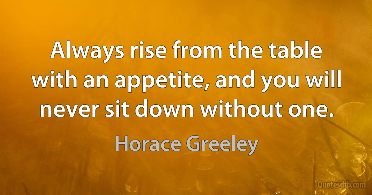 Always rise from the table with an appetite, and you will never sit down without one. (Horace Greeley)