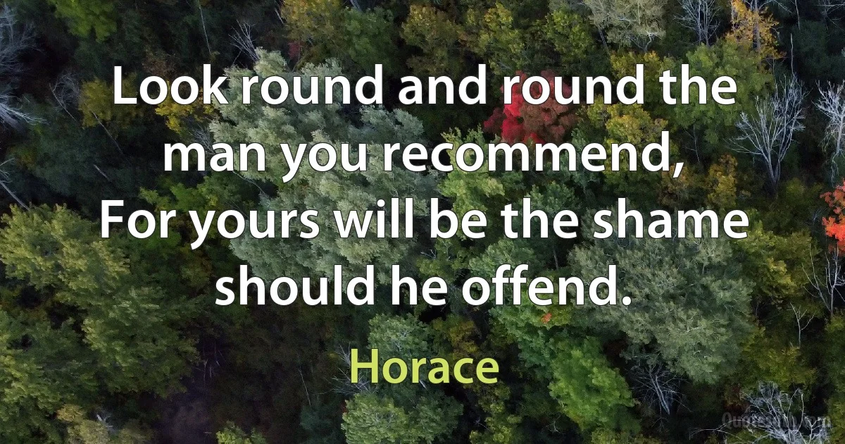 Look round and round the man you recommend,
For yours will be the shame should he offend. (Horace)