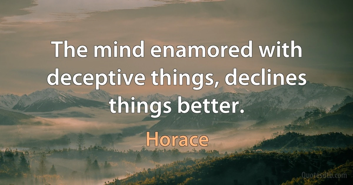 The mind enamored with deceptive things, declines things better. (Horace)