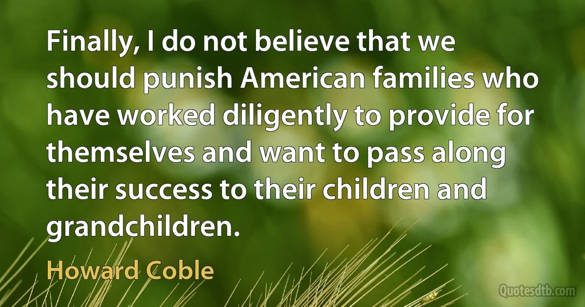 Finally, I do not believe that we should punish American families who have worked diligently to provide for themselves and want to pass along their success to their children and grandchildren. (Howard Coble)