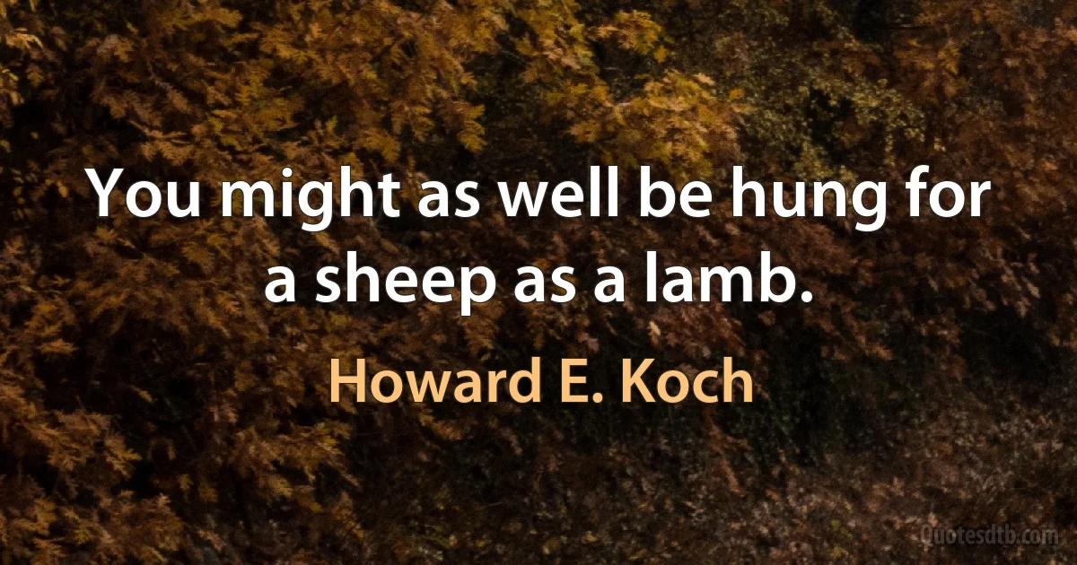 You might as well be hung for a sheep as a lamb. (Howard E. Koch)