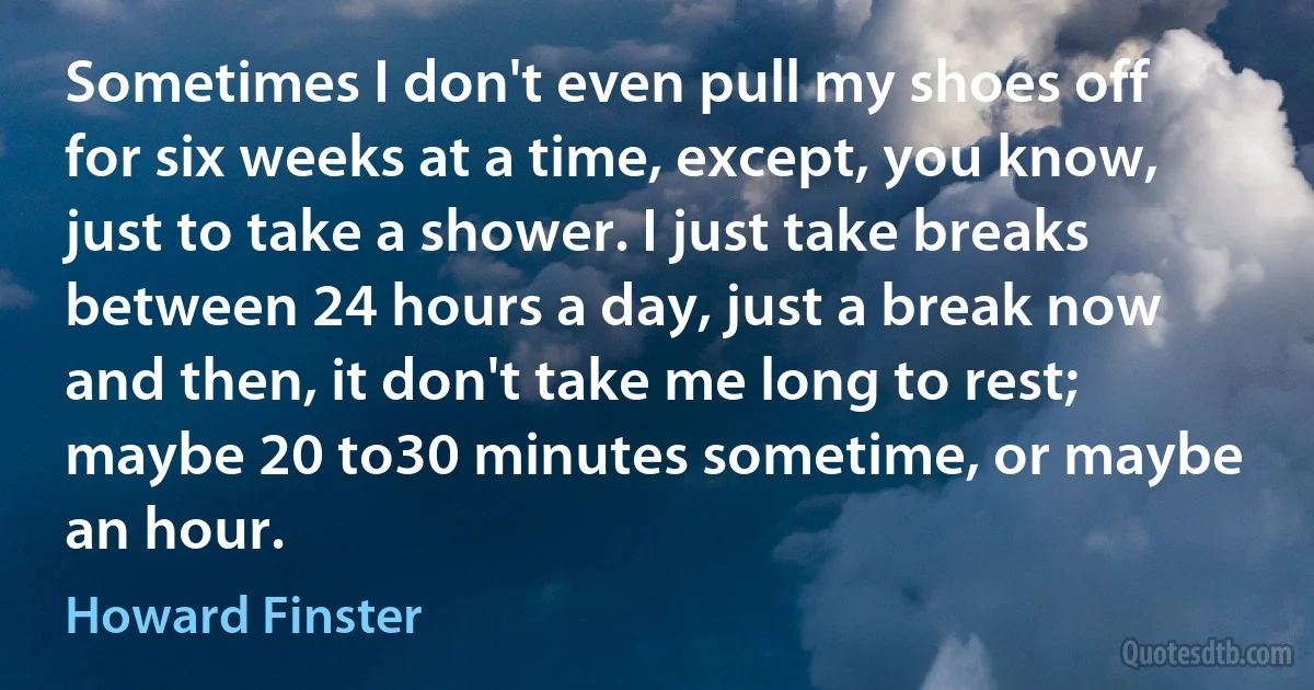 Sometimes I don't even pull my shoes off for six weeks at a time, except, you know, just to take a shower. I just take breaks between 24 hours a day, just a break now and then, it don't take me long to rest; maybe 20 to30 minutes sometime, or maybe an hour. (Howard Finster)