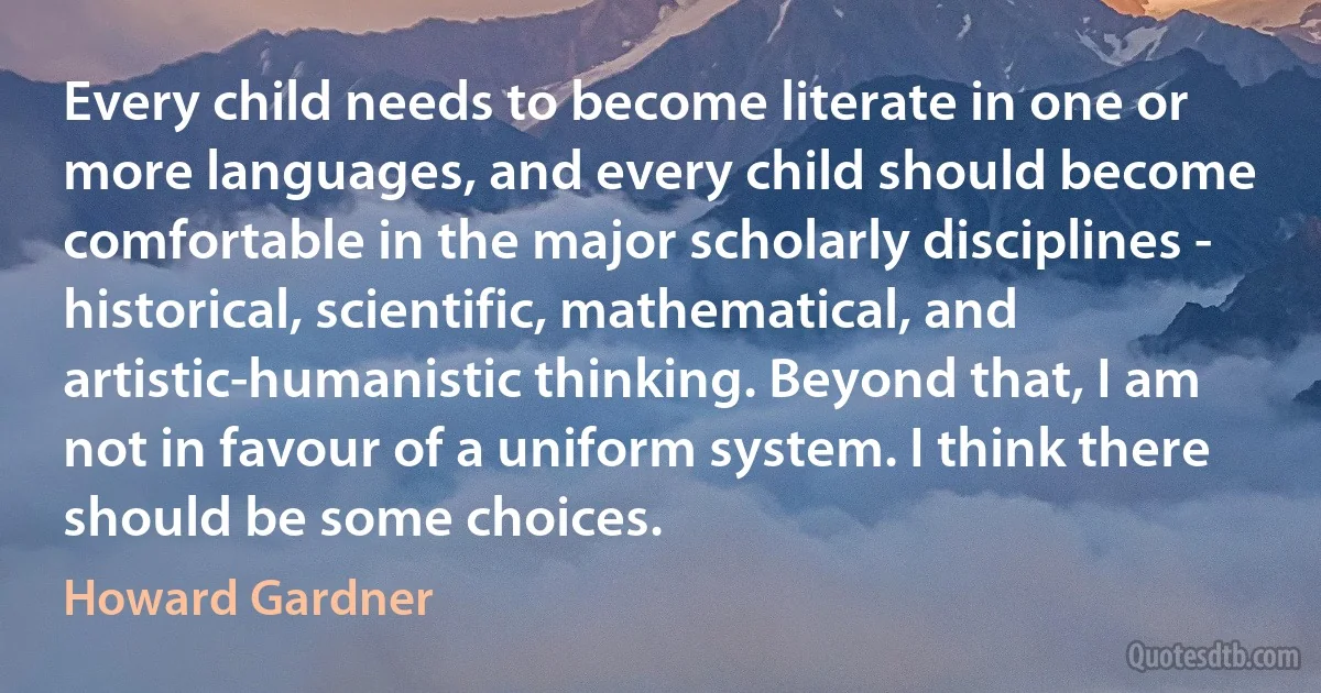 Every child needs to become literate in one or more languages, and every child should become comfortable in the major scholarly disciplines - historical, scientific, mathematical, and artistic-humanistic thinking. Beyond that, I am not in favour of a uniform system. I think there should be some choices. (Howard Gardner)