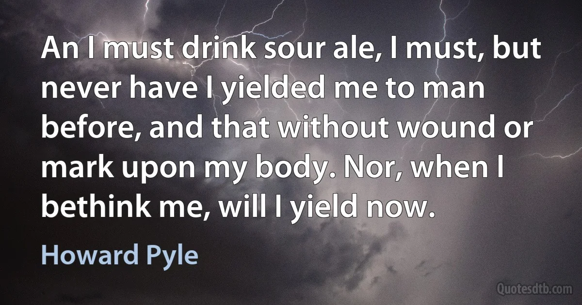 An I must drink sour ale, I must, but never have I yielded me to man before, and that without wound or mark upon my body. Nor, when I bethink me, will I yield now. (Howard Pyle)