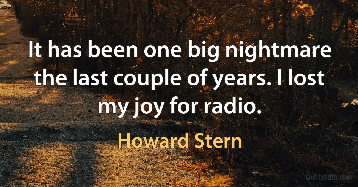 It has been one big nightmare the last couple of years. I lost my joy for radio. (Howard Stern)