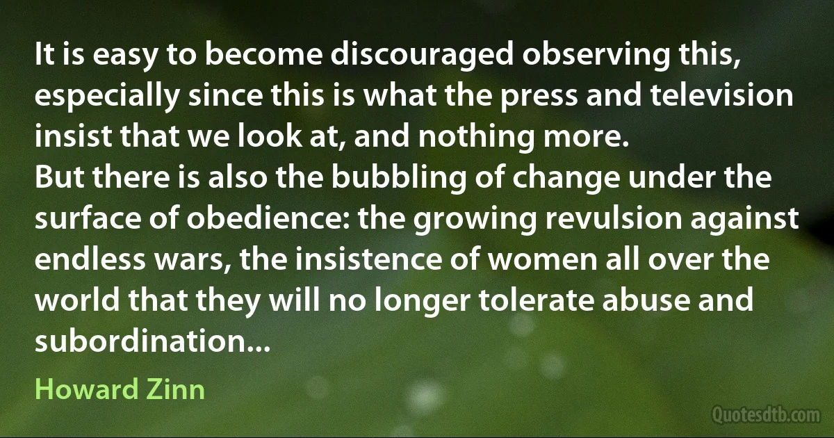 It is easy to become discouraged observing this, especially since this is what the press and television insist that we look at, and nothing more.
But there is also the bubbling of change under the surface of obedience: the growing revulsion against endless wars, the insistence of women all over the world that they will no longer tolerate abuse and subordination... (Howard Zinn)