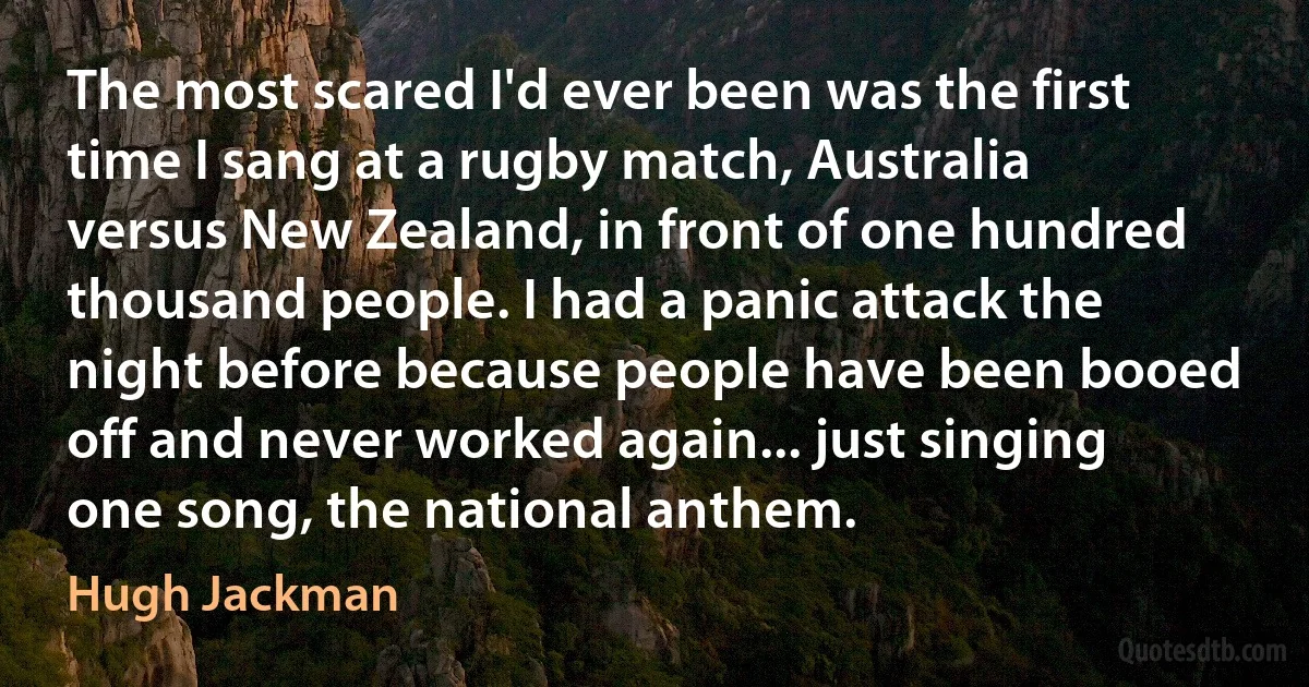 The most scared I'd ever been was the first time I sang at a rugby match, Australia versus New Zealand, in front of one hundred thousand people. I had a panic attack the night before because people have been booed off and never worked again... just singing one song, the national anthem. (Hugh Jackman)