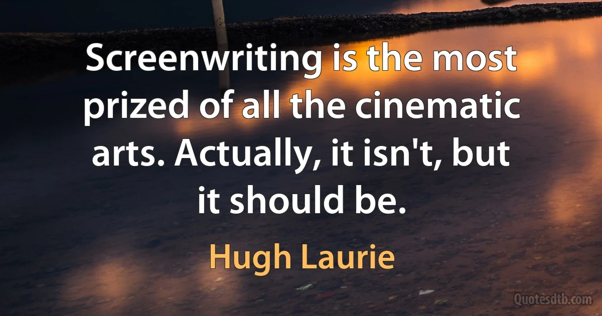 Screenwriting is the most prized of all the cinematic arts. Actually, it isn't, but it should be. (Hugh Laurie)