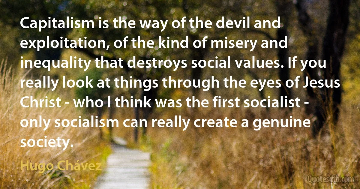 Capitalism is the way of the devil and exploitation, of the kind of misery and inequality that destroys social values. If you really look at things through the eyes of Jesus Christ - who I think was the first socialist - only socialism can really create a genuine society. (Hugo Chávez)