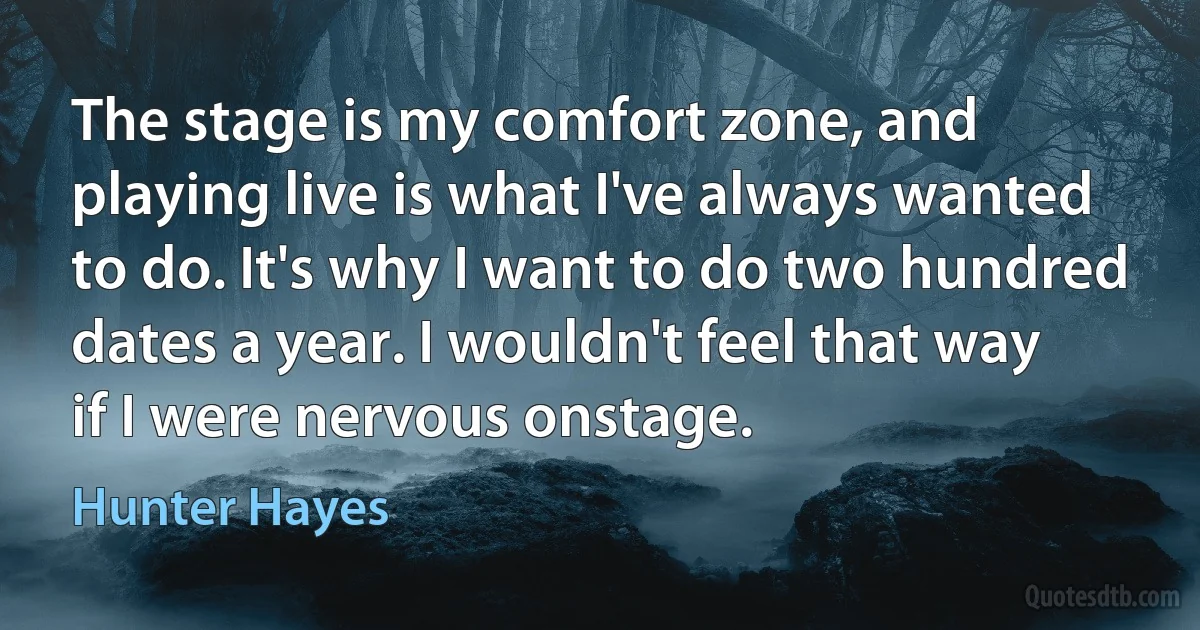 The stage is my comfort zone, and playing live is what I've always wanted to do. It's why I want to do two hundred dates a year. I wouldn't feel that way if I were nervous onstage. (Hunter Hayes)