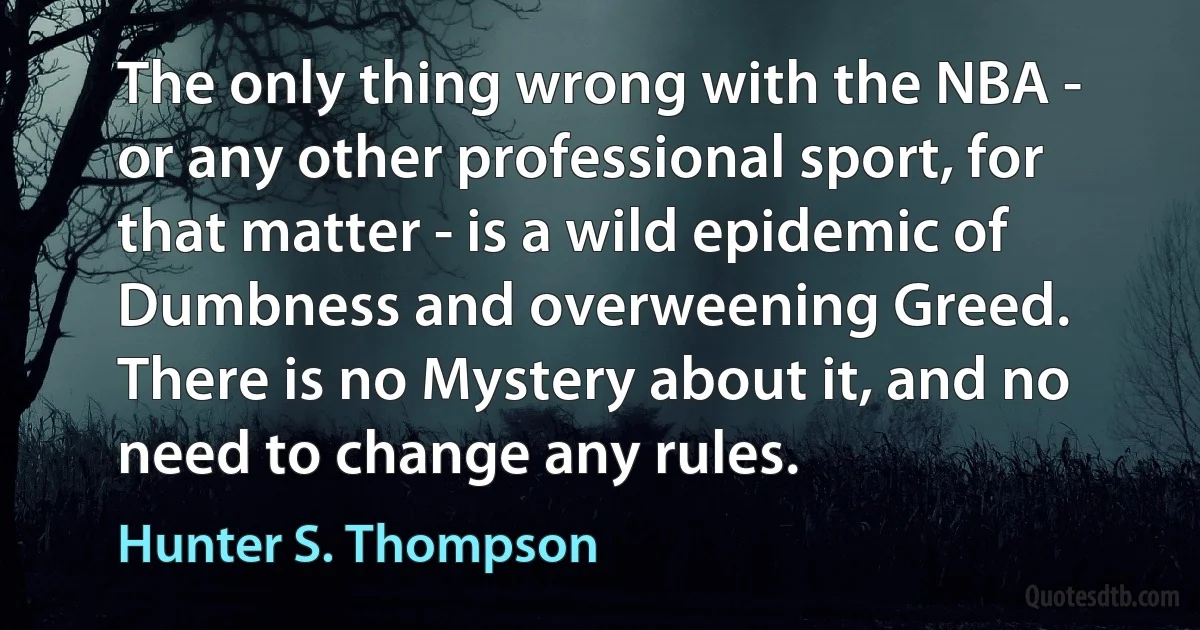 The only thing wrong with the NBA - or any other professional sport, for that matter - is a wild epidemic of Dumbness and overweening Greed. There is no Mystery about it, and no need to change any rules. (Hunter S. Thompson)