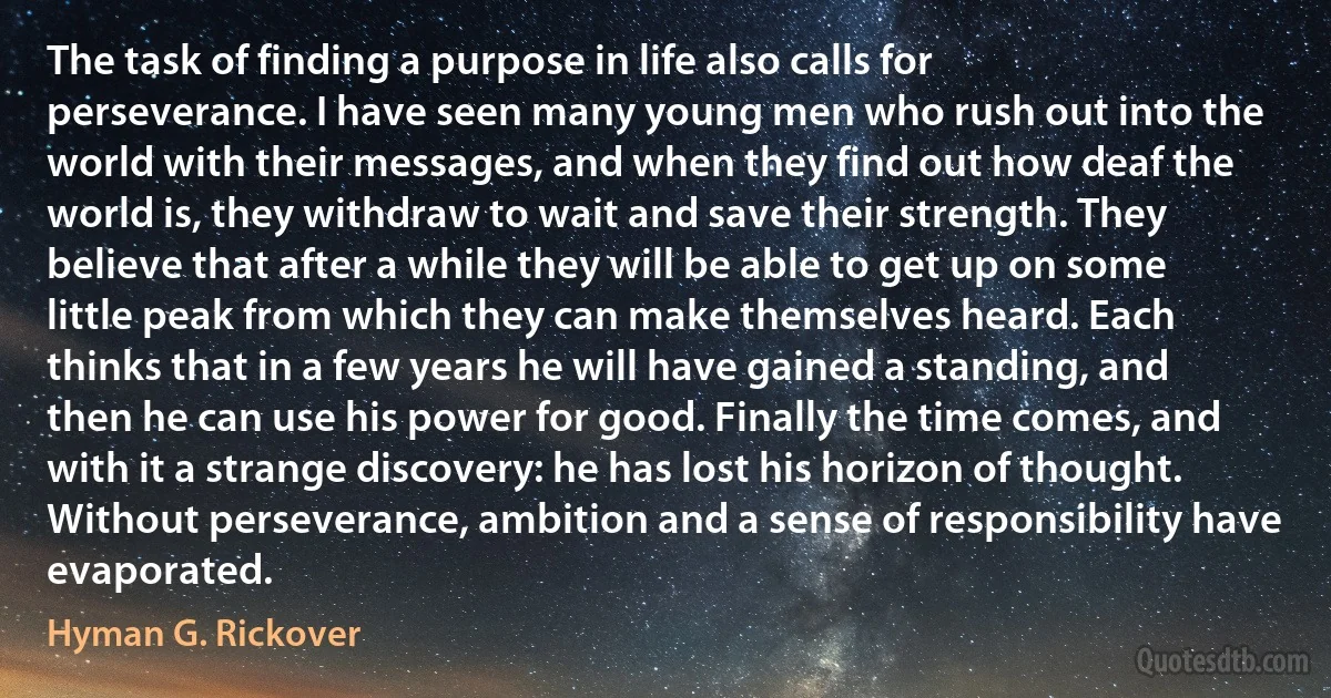 The task of finding a purpose in life also calls for perseverance. I have seen many young men who rush out into the world with their messages, and when they find out how deaf the world is, they withdraw to wait and save their strength. They believe that after a while they will be able to get up on some little peak from which they can make themselves heard. Each thinks that in a few years he will have gained a standing, and then he can use his power for good. Finally the time comes, and with it a strange discovery: he has lost his horizon of thought. Without perseverance, ambition and a sense of responsibility have evaporated. (Hyman G. Rickover)