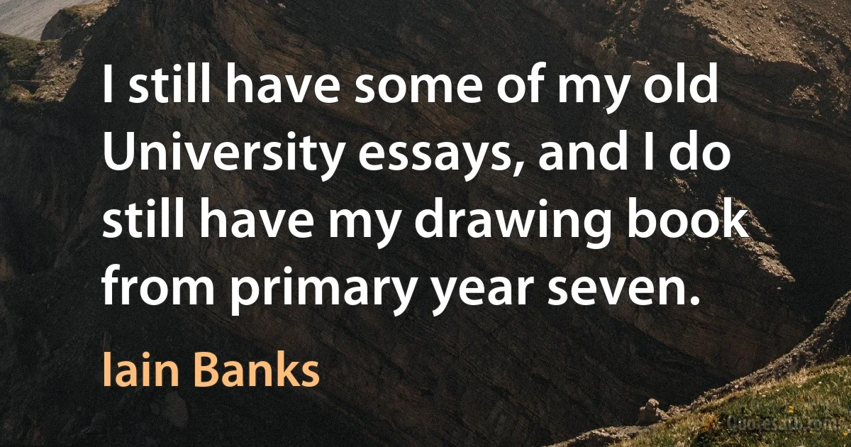 I still have some of my old University essays, and I do still have my drawing book from primary year seven. (Iain Banks)