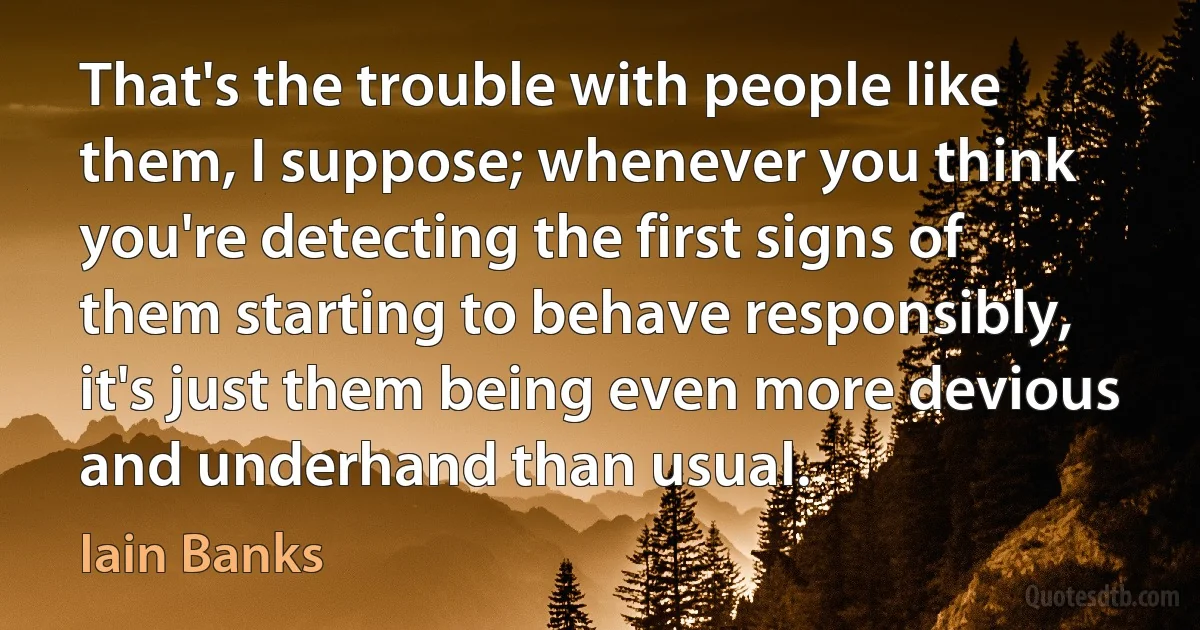 That's the trouble with people like them, I suppose; whenever you think you're detecting the first signs of them starting to behave responsibly, it's just them being even more devious and underhand than usual. (Iain Banks)