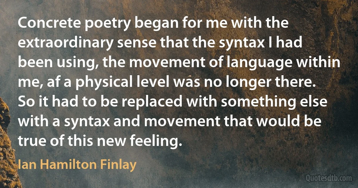 Concrete poetry began for me with the extraordinary sense that the syntax I had been using, the movement of language within me, af a physical level was no longer there. So it had to be replaced with something else with a syntax and movement that would be true of this new feeling. (Ian Hamilton Finlay)