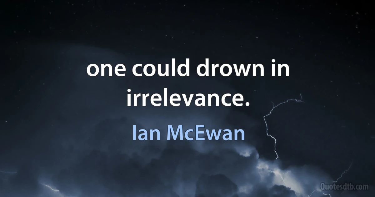 one could drown in irrelevance. (Ian McEwan)