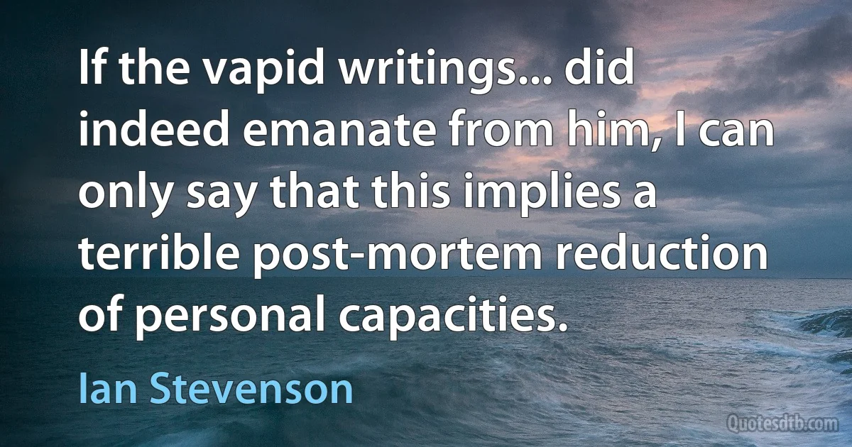 If the vapid writings... did indeed emanate from him, I can only say that this implies a terrible post-mortem reduction of personal capacities. (Ian Stevenson)