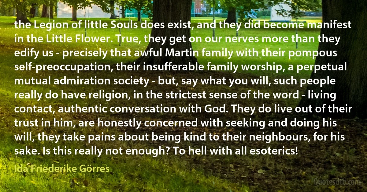 the Legion of little Souls does exist, and they did become manifest in the Little Flower. True, they get on our nerves more than they edify us - precisely that awful Martin family with their pompous self-preoccupation, their insufferable family worship, a perpetual mutual admiration society - but, say what you will, such people really do have religion, in the strictest sense of the word - living contact, authentic conversation with God. They do live out of their trust in him, are honestly concerned with seeking and doing his will, they take pains about being kind to their neighbours, for his sake. Is this really not enough? To hell with all esoterics! (Ida Friederike Görres)