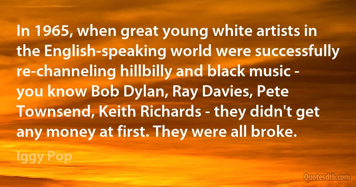 In 1965, when great young white artists in the English-speaking world were successfully re-channeling hillbilly and black music - you know Bob Dylan, Ray Davies, Pete Townsend, Keith Richards - they didn't get any money at first. They were all broke. (Iggy Pop)