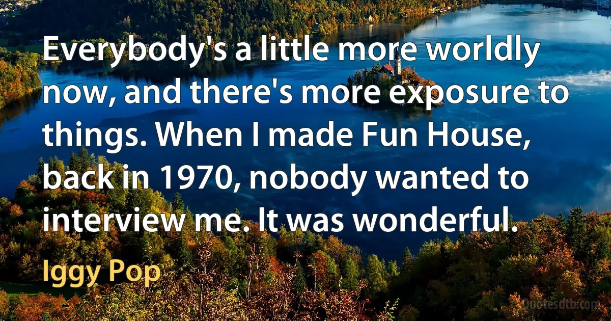 Everybody's a little more worldly now, and there's more exposure to things. When I made Fun House, back in 1970, nobody wanted to interview me. It was wonderful. (Iggy Pop)