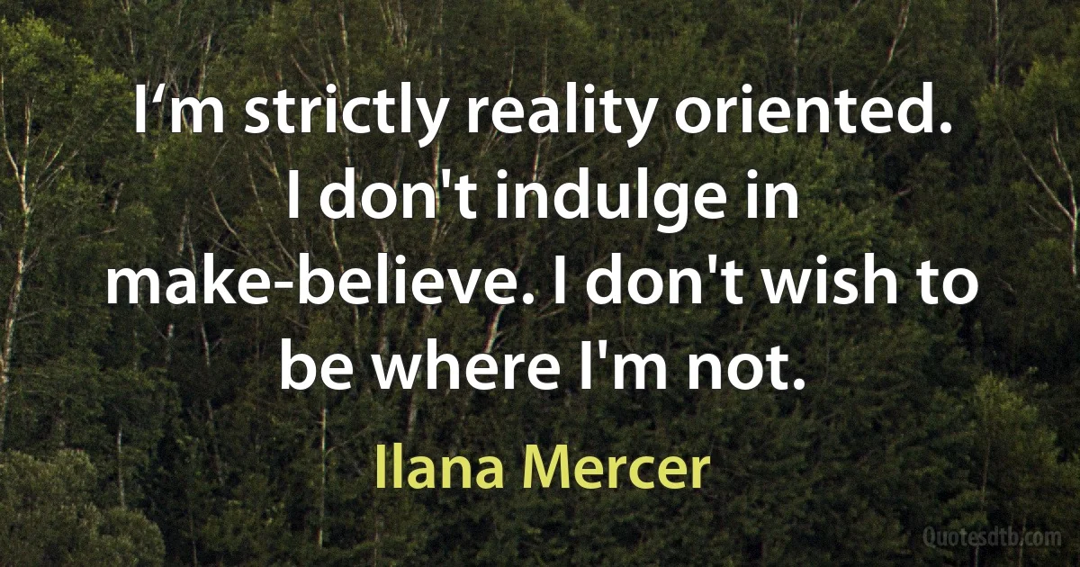 I‘m strictly reality oriented. I don't indulge in make-believe. I don't wish to be where I'm not. (Ilana Mercer)