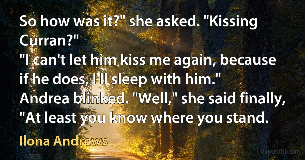 So how was it?" she asked. "Kissing Curran?"
"I can't let him kiss me again, because if he does, I'll sleep with him."
Andrea blinked. "Well," she said finally, "At least you know where you stand. (Ilona Andrews)