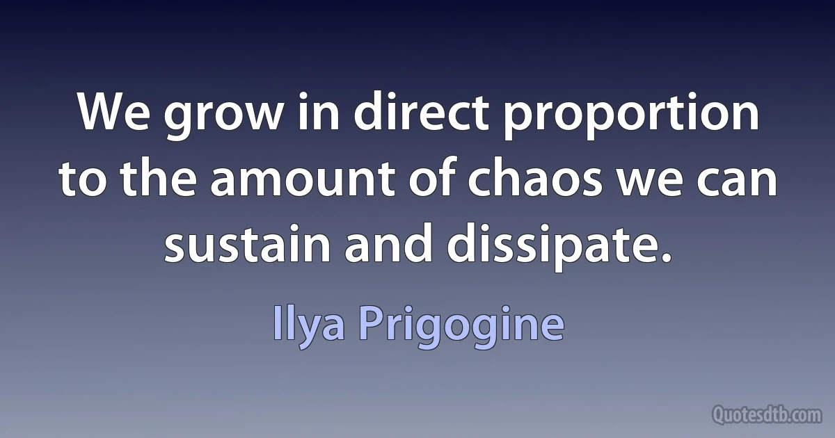 We grow in direct proportion to the amount of chaos we can sustain and dissipate. (Ilya Prigogine)