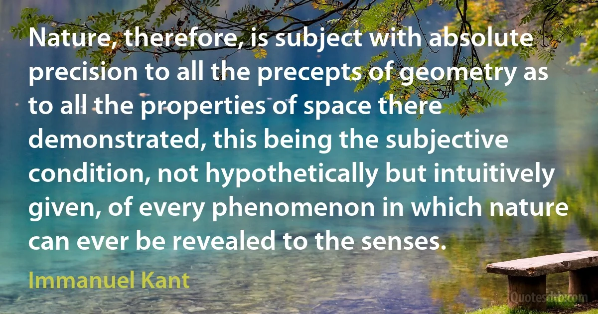 Nature, therefore, is subject with absolute precision to all the precepts of geometry as to all the properties of space there demonstrated, this being the subjective condition, not hypothetically but intuitively given, of every phenomenon in which nature can ever be revealed to the senses. (Immanuel Kant)