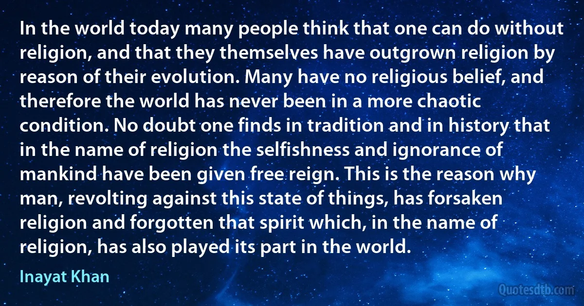 In the world today many people think that one can do without religion, and that they themselves have outgrown religion by reason of their evolution. Many have no religious belief, and therefore the world has never been in a more chaotic condition. No doubt one finds in tradition and in history that in the name of religion the selfishness and ignorance of mankind have been given free reign. This is the reason why man, revolting against this state of things, has forsaken religion and forgotten that spirit which, in the name of religion, has also played its part in the world. (Inayat Khan)