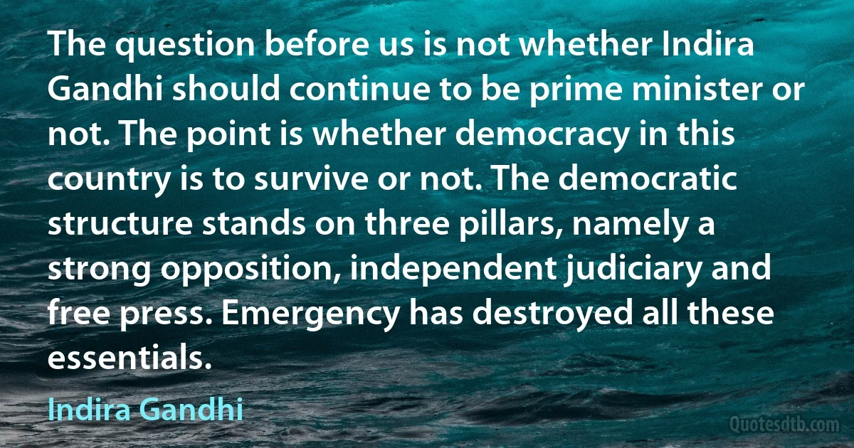 The question before us is not whether Indira Gandhi should continue to be prime minister or not. The point is whether democracy in this country is to survive or not. The democratic structure stands on three pillars, namely a strong opposition, independent judiciary and free press. Emergency has destroyed all these essentials. (Indira Gandhi)