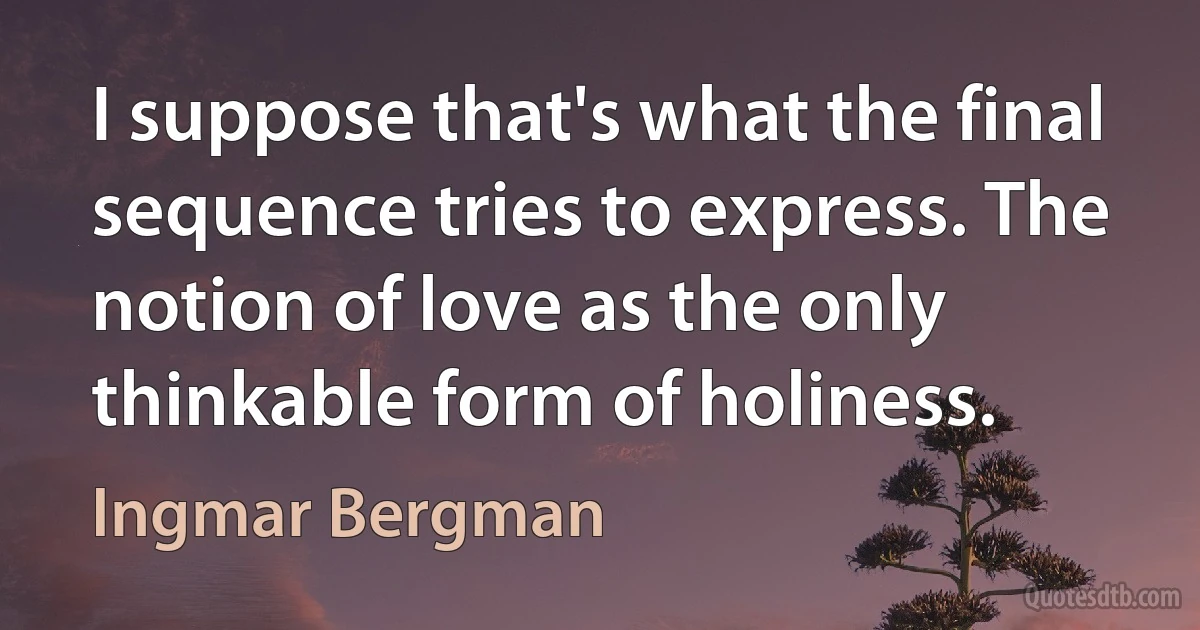 I suppose that's what the final sequence tries to express. The notion of love as the only thinkable form of holiness. (Ingmar Bergman)