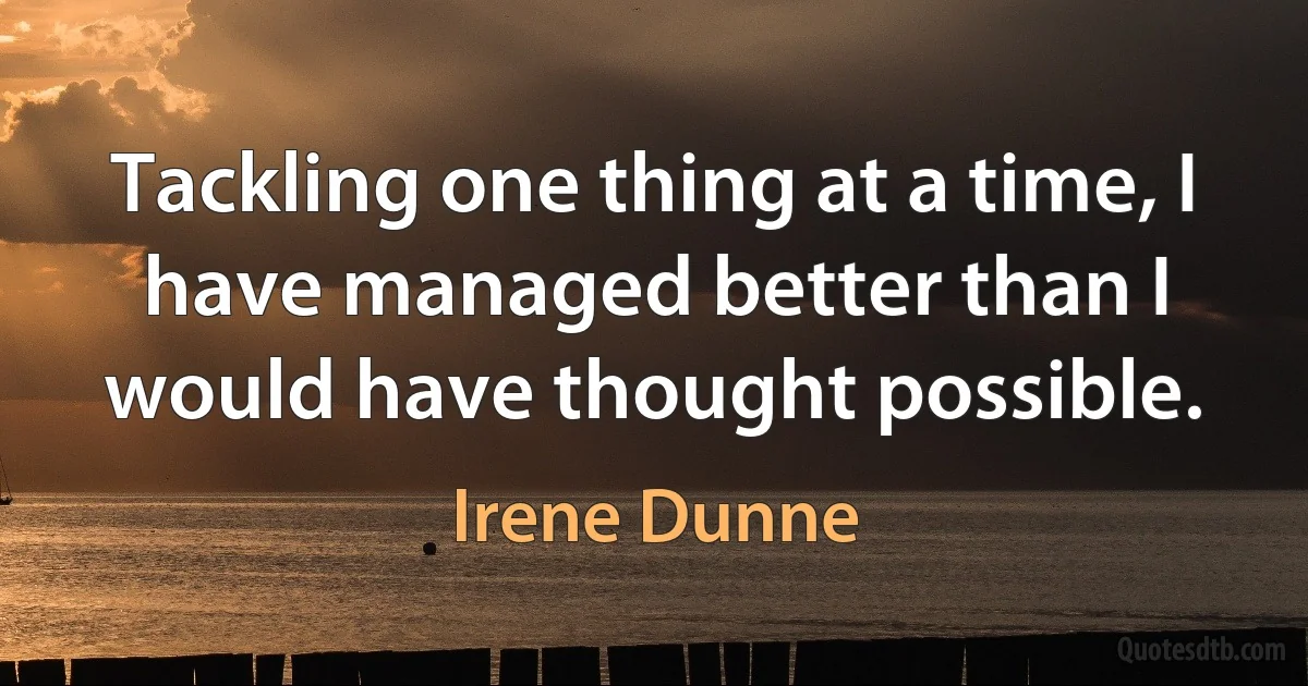 Tackling one thing at a time, I have managed better than I would have thought possible. (Irene Dunne)