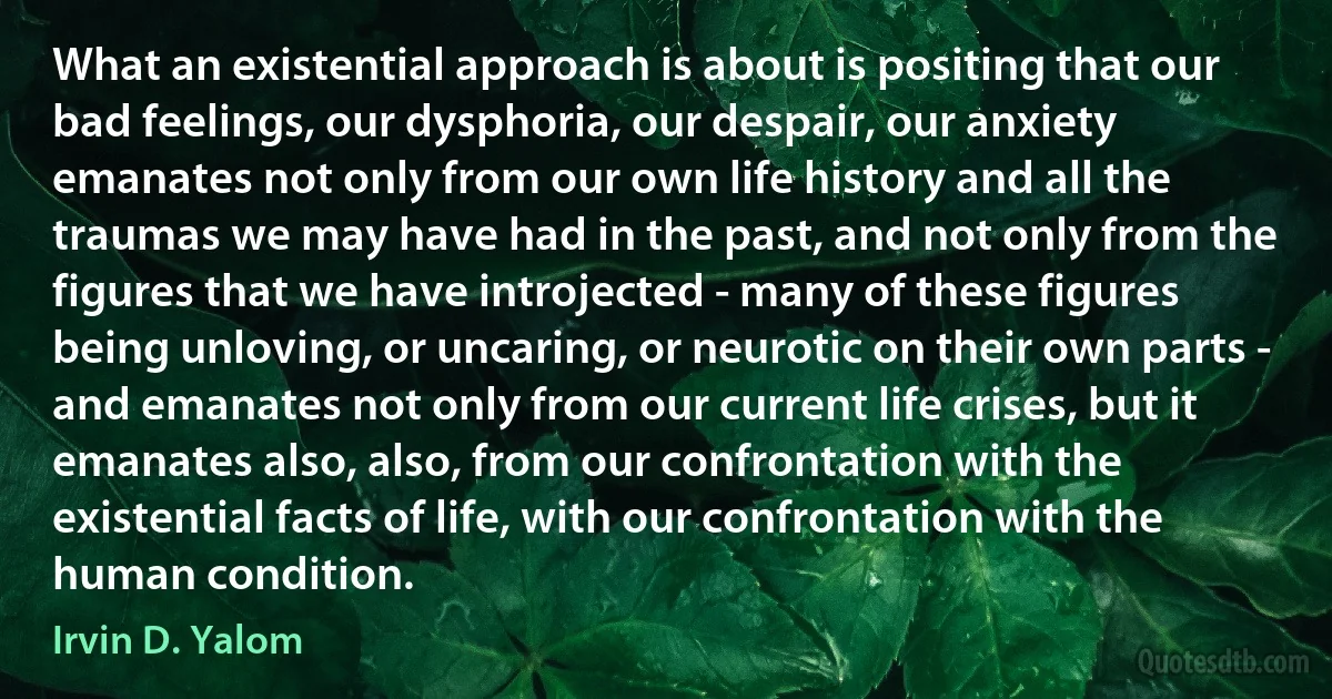 What an existential approach is about is positing that our bad feelings, our dysphoria, our despair, our anxiety emanates not only from our own life history and all the traumas we may have had in the past, and not only from the figures that we have introjected - many of these figures being unloving, or uncaring, or neurotic on their own parts - and emanates not only from our current life crises, but it emanates also, also, from our confrontation with the existential facts of life, with our confrontation with the human condition. (Irvin D. Yalom)