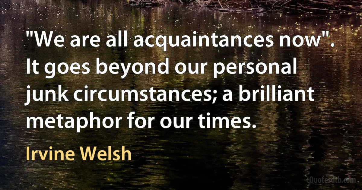 "We are all acquaintances now". It goes beyond our personal junk circumstances; a brilliant metaphor for our times. (Irvine Welsh)