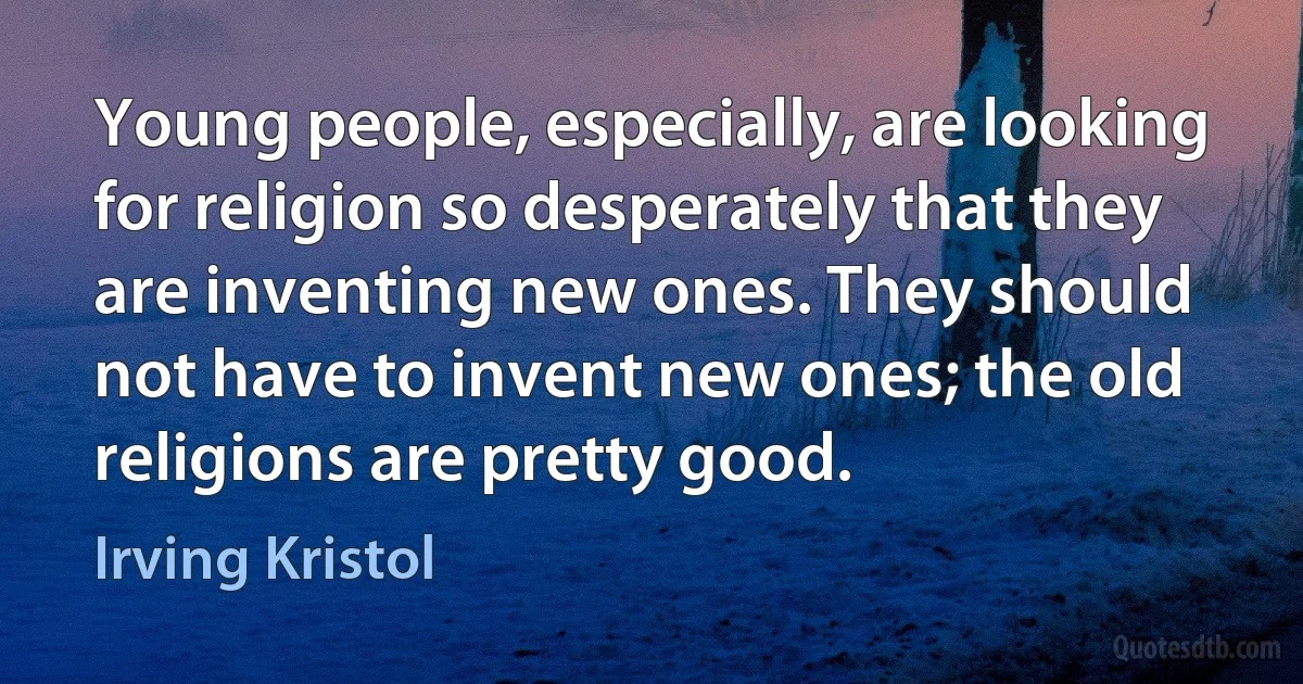 Young people, especially, are looking for religion so desperately that they are inventing new ones. They should not have to invent new ones; the old religions are pretty good. (Irving Kristol)