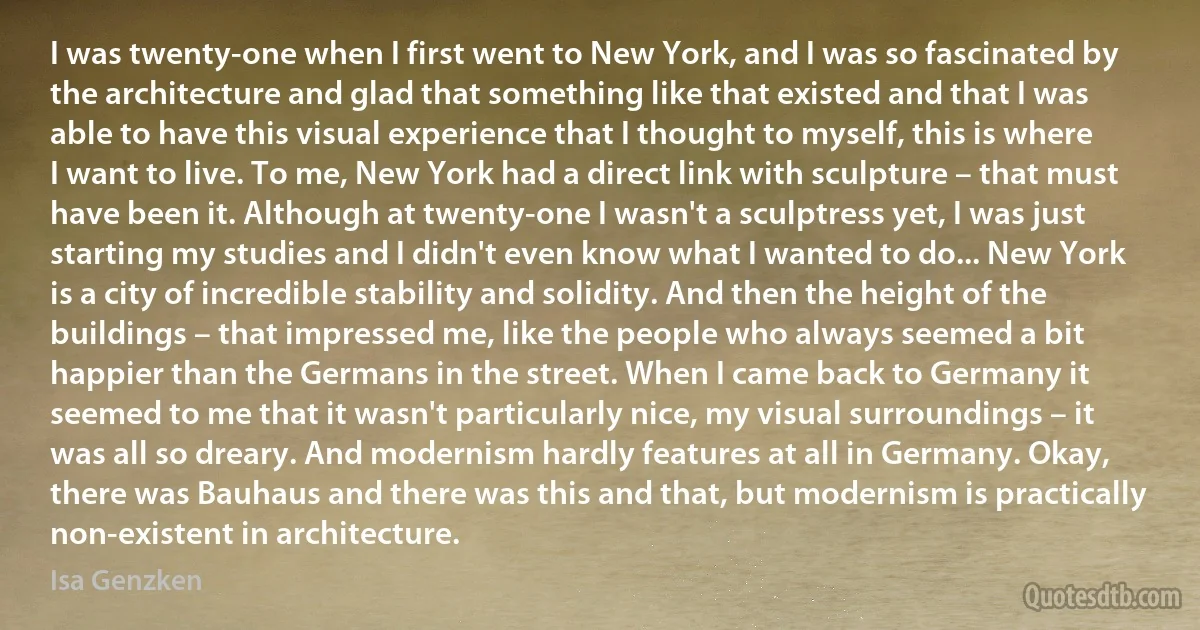 I was twenty-one when I first went to New York, and I was so fascinated by the architecture and glad that something like that existed and that I was able to have this visual experience that I thought to myself, this is where I want to live. To me, New York had a direct link with sculpture – that must have been it. Although at twenty-one I wasn't a sculptress yet, I was just starting my studies and I didn't even know what I wanted to do... New York is a city of incredible stability and solidity. And then the height of the buildings – that impressed me, like the people who always seemed a bit happier than the Germans in the street. When I came back to Germany it seemed to me that it wasn't particularly nice, my visual surroundings – it was all so dreary. And modernism hardly features at all in Germany. Okay, there was Bauhaus and there was this and that, but modernism is practically non-existent in architecture. (Isa Genzken)