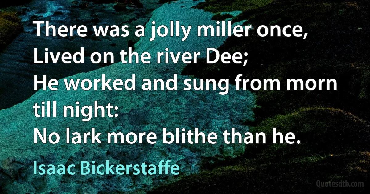 There was a jolly miller once,
Lived on the river Dee;
He worked and sung from morn till night:
No lark more blithe than he. (Isaac Bickerstaffe)